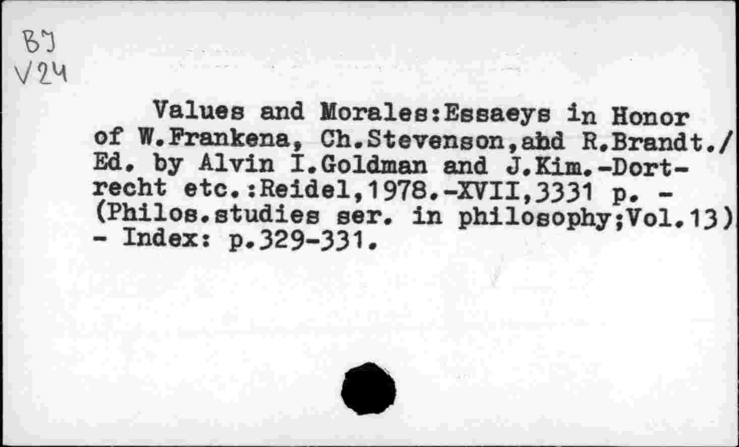 ﻿\m
Values and Morales:Essaeys in Honor of W.Frankena, Ch.Stevenson,ahd R.Brandt./ Ed, by Alvin I.Goldman and J,Kim,-Dort-recht etc.:Reidel,1978.-XVII,3331 p. -(Philos.studies ser. in philosophy;Vol.13) - Index: p,329-331.